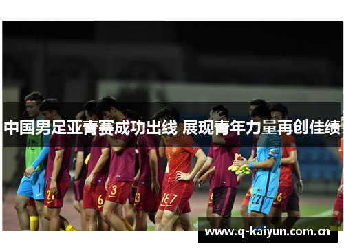 中国男足亚青赛成功出线 展现青年力量再创佳绩 中国男足亚青赛成功出线 展现青年力量再创佳绩